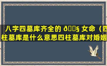 八字四墓库齐全的 🐧 女命（四柱墓库是什么意思四柱墓库对婚姻有什么不利）